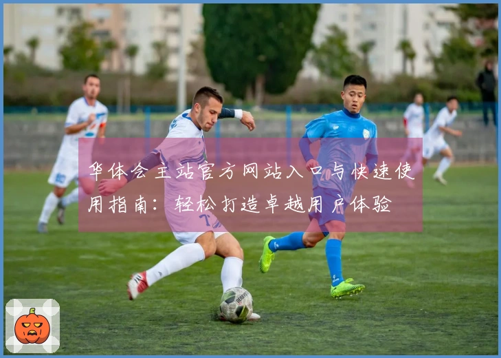 华体会主站官方网站入口与快速使用指南：轻松打造卓越用户体验