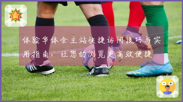 体验华体会主站快捷访问技巧与实用指南，让您的浏览更高效便捷