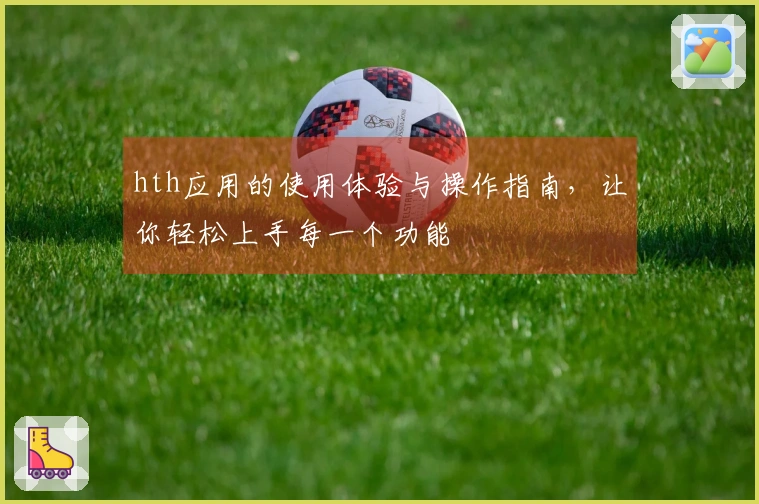 hth应用的使用体验与操作指南，让你轻松上手每一个功能