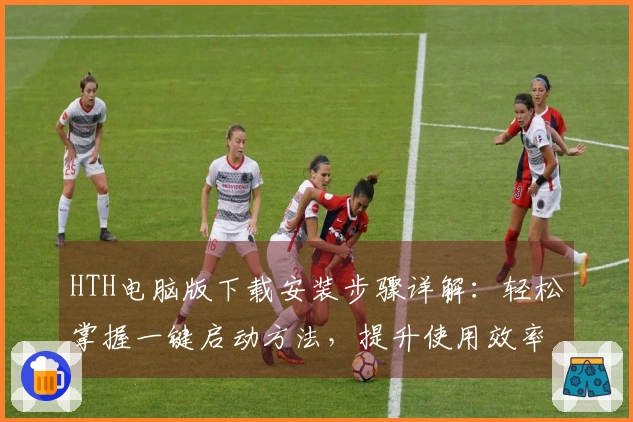 HTH电脑版下载安装步骤详解：轻松掌握一键启动方法，提升使用效率！