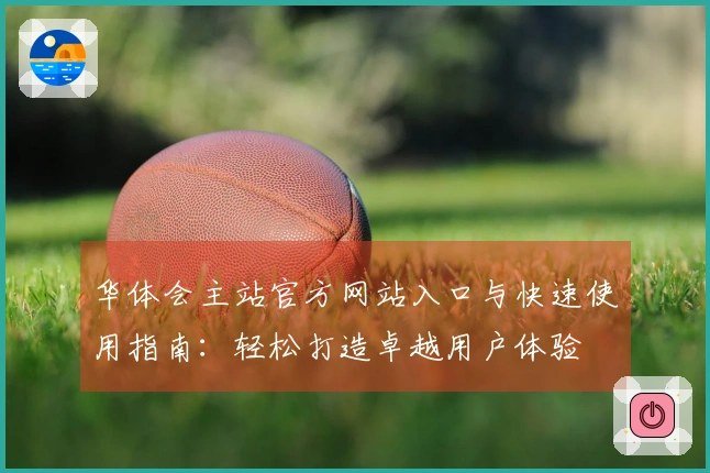 华体会主站官方网站入口与快速使用指南：轻松打造卓越用户体验